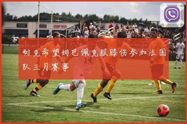 耐克希望姆巴佩克服膝伤参加法国队三月赛事