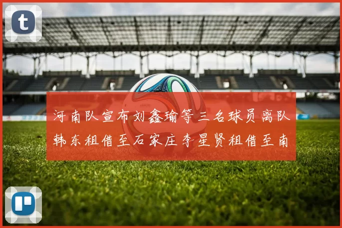 河南队宣布刘鑫瑜等三名球员离队韩东租借至石家庄李星贤租借至南通
