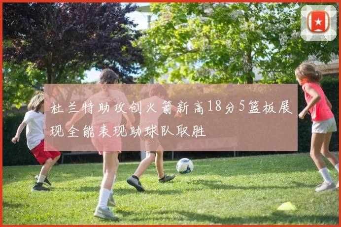 杜兰特助攻创火箭新高18分5篮板展现全能表现助球队取胜