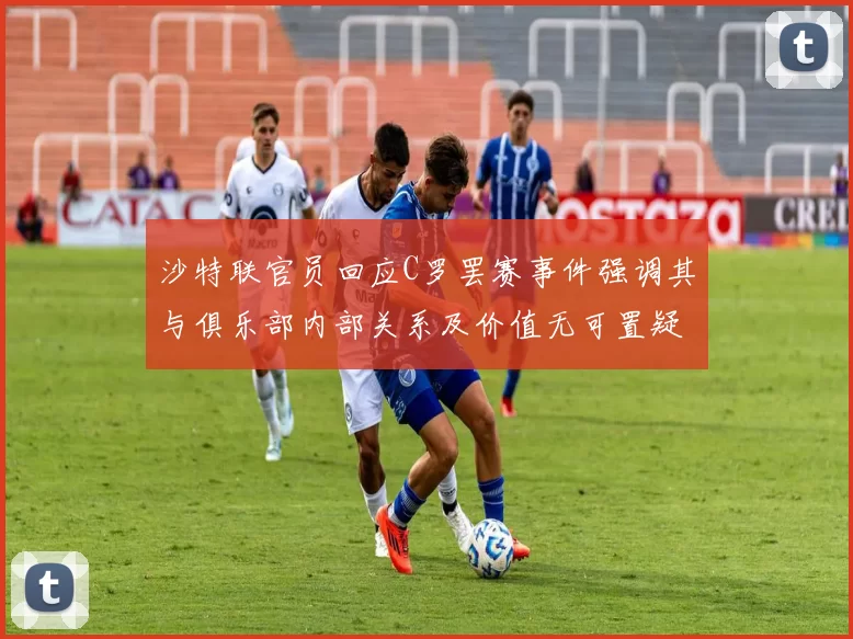 沙特联官员回应C罗罢赛事件强调其与俱乐部内部关系及价值无可置疑