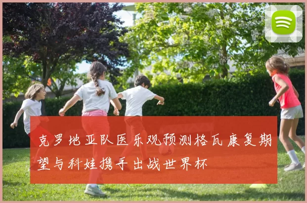 克罗地亚队医乐观预测格瓦康复期望与科娃携手出战世界杯