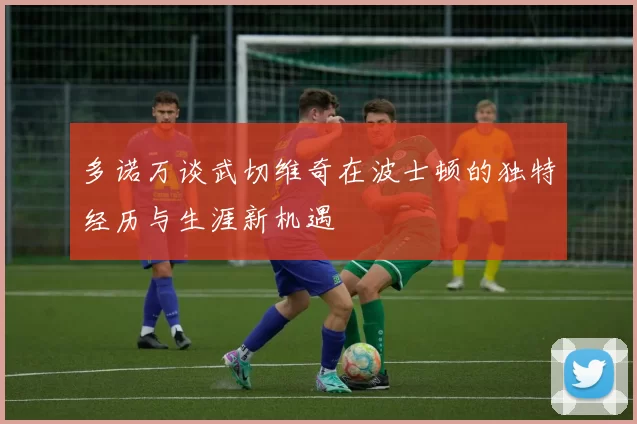多诺万谈武切维奇在波士顿的独特经历与生涯新机遇
