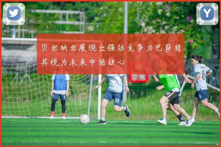 贝尔纳尔展现出强劲竞争力巴萨将其视为未来中场核心