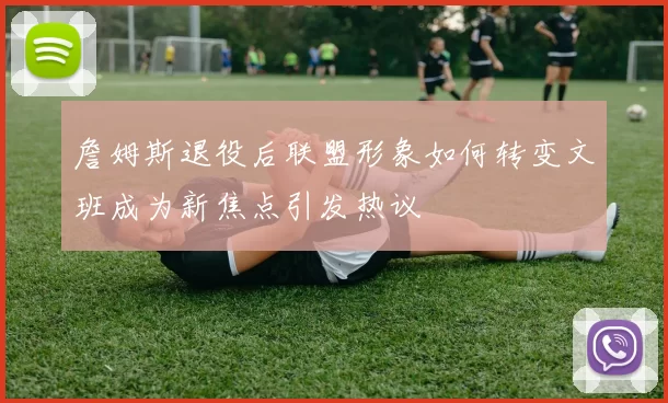 詹姆斯退役后联盟形象如何转变文班成为新焦点引发热议
