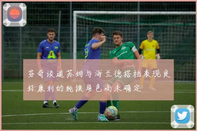 芬奇谈道苏姆与海兰德搭档表现良好康利的轮换角色尚未确定