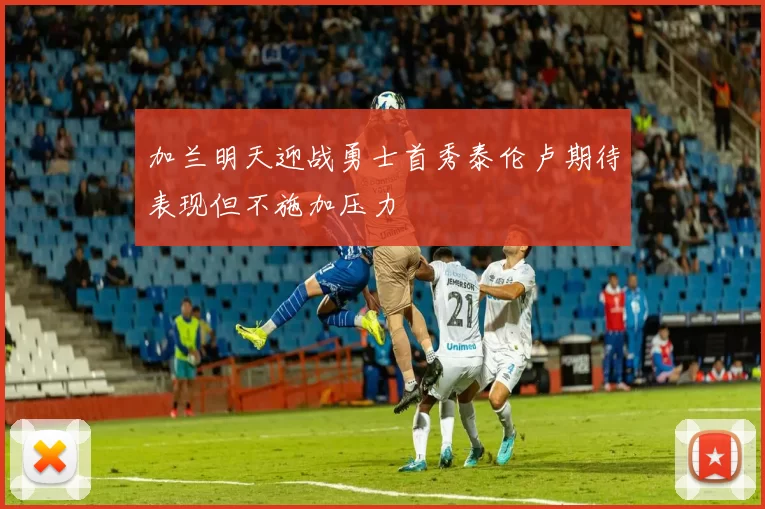 加兰明天迎战勇士首秀泰伦卢期待表现但不施加压力