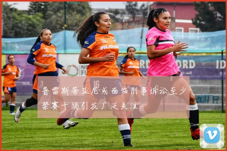 普雷斯蒂亚尼或面临刑事诉讼至少禁赛十场引发广泛关注