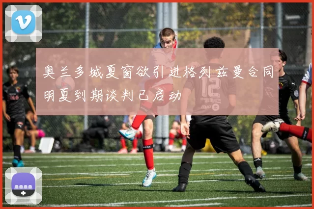 奥兰多城夏窗欲引进格列兹曼合同明夏到期谈判已启动