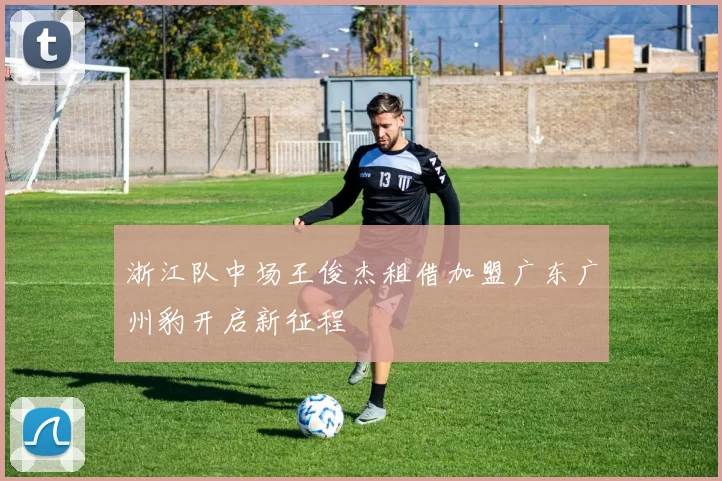 浙江队中场王俊杰租借加盟广东广州豹开启新征程