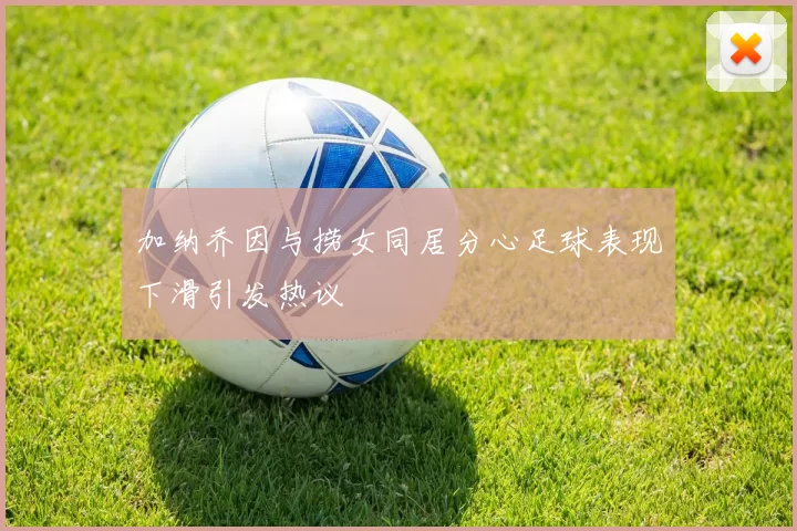加纳乔因与捞女同居分心足球表现下滑引发热议