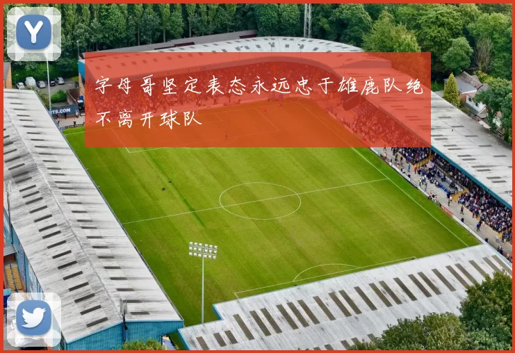 字母哥坚定表态永远忠于雄鹿队绝不离开球队