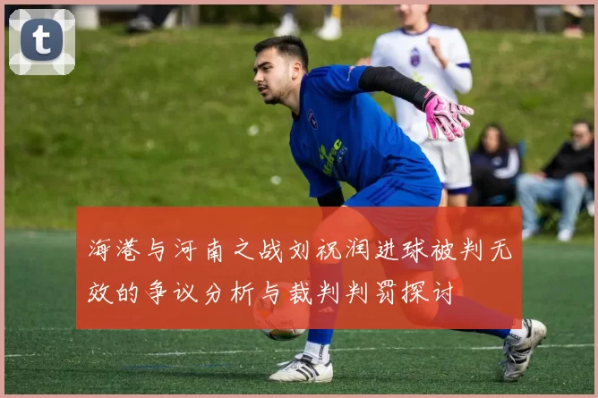 海港与河南之战刘祝润进球被判无效的争议分析与裁判判罚探讨
