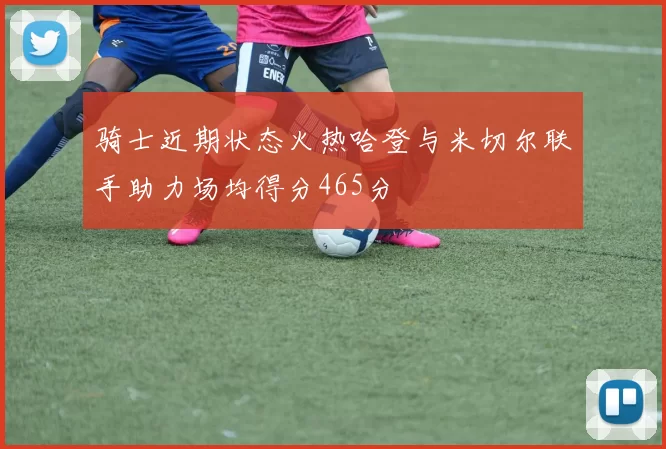 骑士近期状态火热哈登与米切尔联手助力场均得分465分