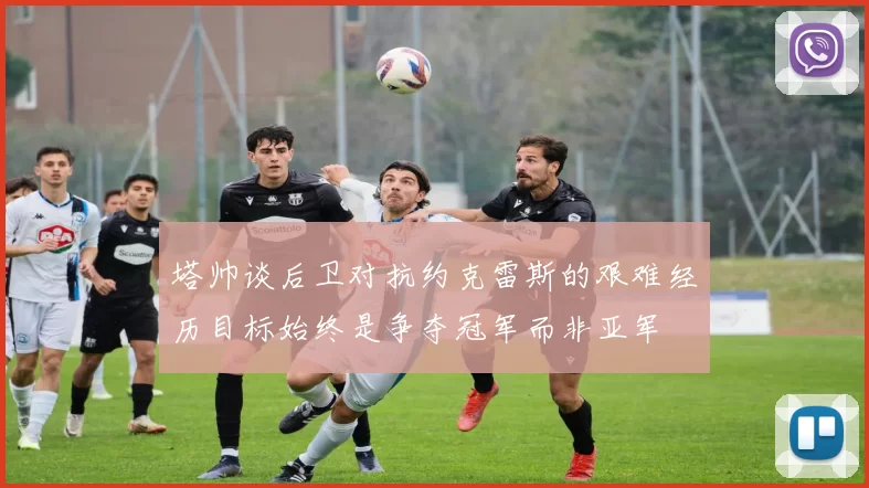 塔帅谈后卫对抗约克雷斯的艰难经历目标始终是争夺冠军而非亚军