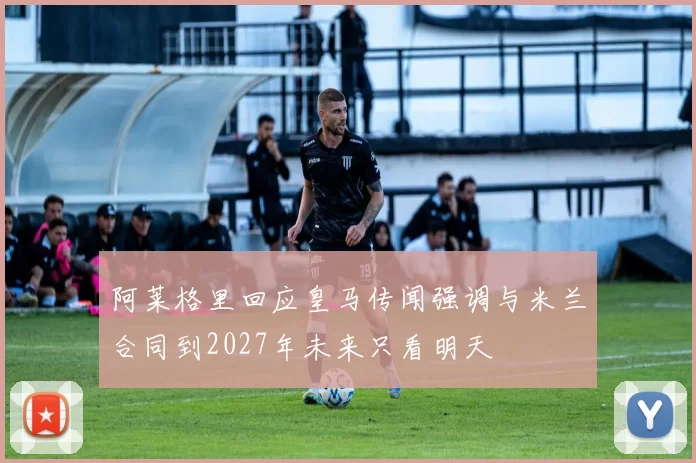 阿莱格里回应皇马传闻强调与米兰合同到2027年未来只看明天