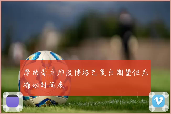 摩纳哥主帅谈博格巴复出期望但无确切时间表