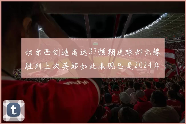 切尔西创造高达37预期进球却无缘胜利上次英超如此表现已是2024年3月