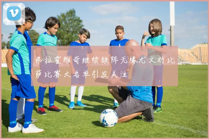 弗拉霍维奇继续缺阵无缘尤文对比萨比赛大名单引发关注