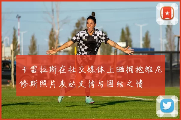 卡雷拉斯在社交媒体上晒拥抱维尼修斯照片表达支持与团结之情
