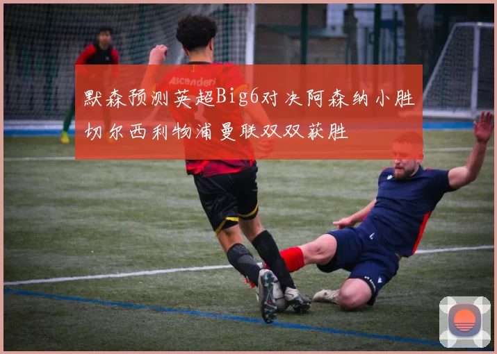 默森预测英超Big6对决阿森纳小胜切尔西利物浦曼联双双获胜
