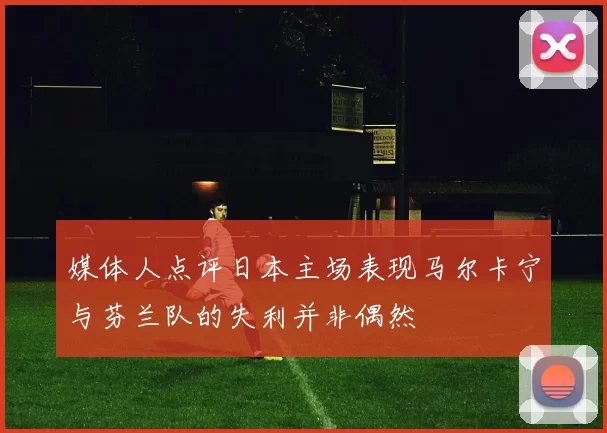 媒体人点评日本主场表现马尔卡宁与芬兰队的失利并非偶然